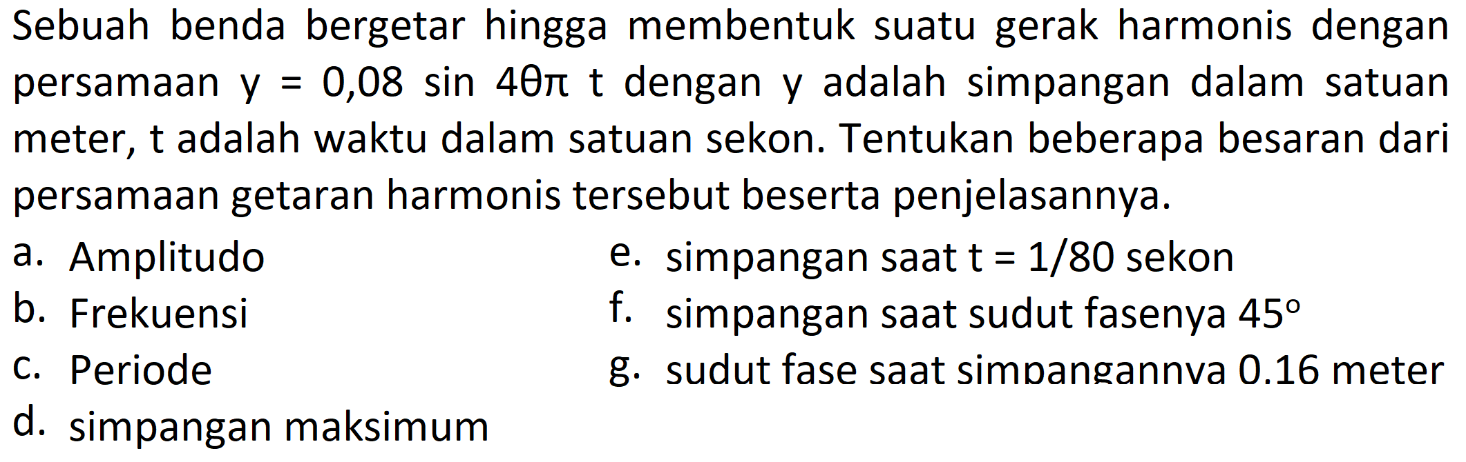 Sebuah benda bergetar hingga membentuk suatu gerak harmonis dengan persamaan  y=0,08 sin 4 theta pi t  dengan y adalah simpangan dalam satuan meter, t adalah waktu dalam satuan sekon. Tentukan beberapa besaran dari persamaan getaran harmonis tersebut beserta penjelasannya.
a. Amplitudo
e. simpangan saat  t=1 / 80  sekon
b. Frekuensi
f. simpangan saat sudut fasenya  45 
c. Periode
g. sudut fase saat simpangannva  0.16  meter
d. simpangan maksimum