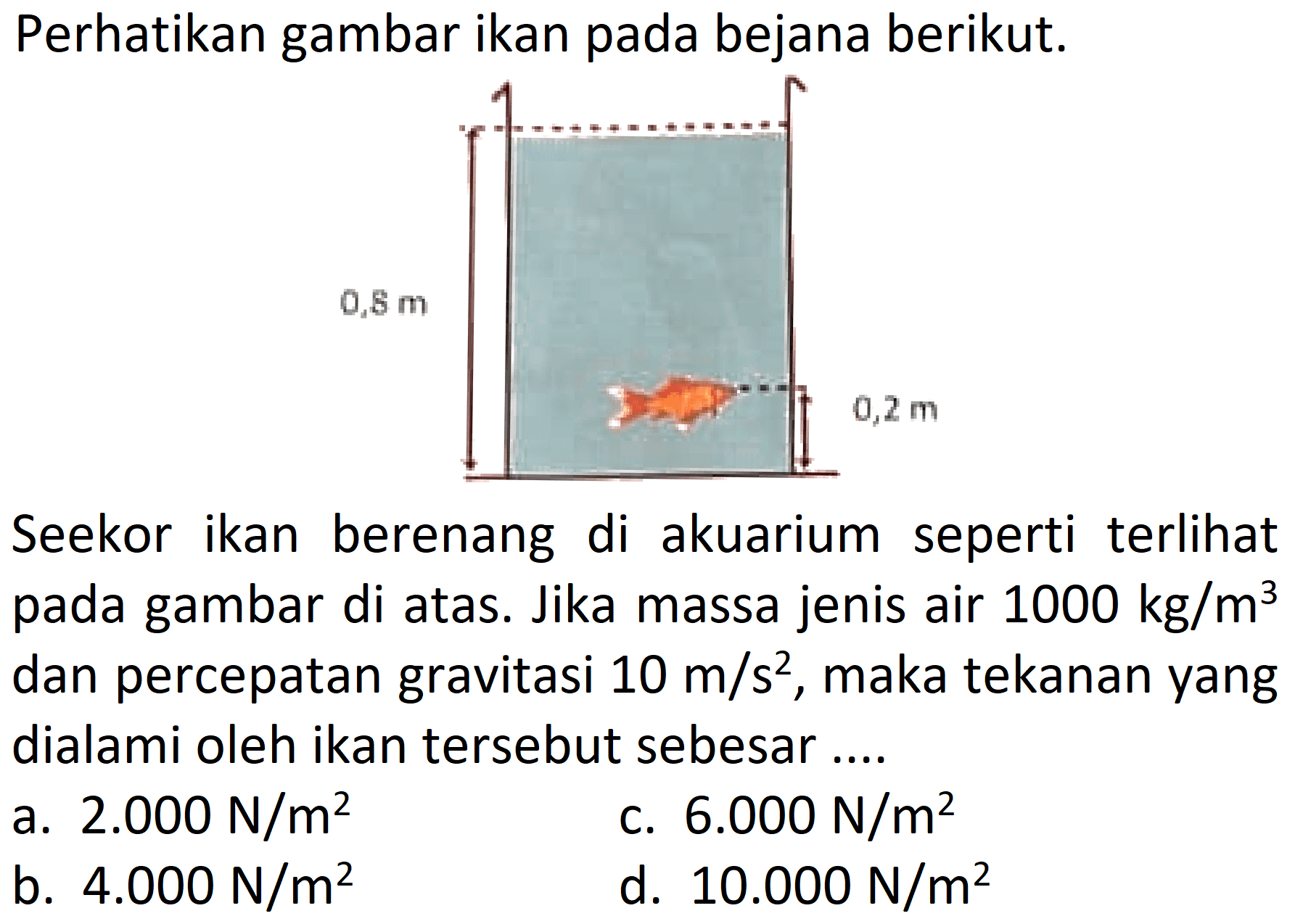 Perhatikan gambar ikan pada bejana berikut: 
0,8 m 0,2 m 
Seekor ikan berenang di akuarium seperti terlihat pada gambar di atas. Jika massa jenis air 1000 kg/m^3 dan percepatan gravitasi 10 m/s^2 , maka tekanan yang dialami oleh ikan tersebut sebesar ....