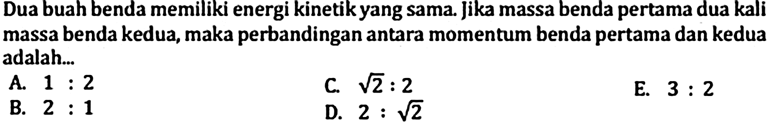 Dua buah benda memiliki energi kinetik yang sama. jika massa benda pertama dua kali massa benda kedua, maka perbandingan antara momentum benda pertama dan kedua adalah...
A.  1: 2 
C.  akar(2): 2 
E.  3: 2 
B.  2: 1 
D.  2: akar(2) 