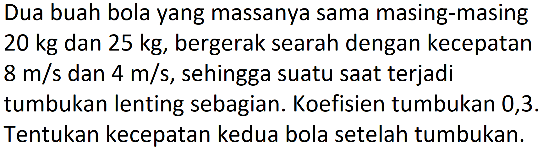 Dua buah bola yang massanya sama masing-masing  20 kg  dan  25 kg , bergerak searah dengan kecepatan  8 m / s  dan  4 m / s , sehingga suatu saat terjadi tumbukan lenting sebagian. Koefisien tumbukan 0,3. Tentukan kecepatan kedua bola setelah tumbukan.