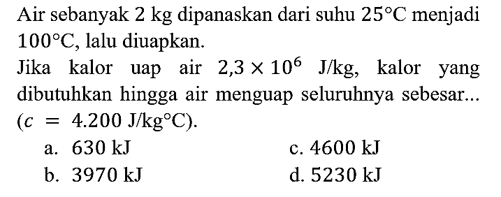 Air sebanyak 2 kg dipanaskan dari suhu 25 C menjadi 100 C, lalu diuapkan.
Jika kalor uap air 2,3 x 10^6 J/kg, kalor yang dibutuhkan hingga air menguap seluruhnya sebesar...  
(c = 4.200 J/kg C).