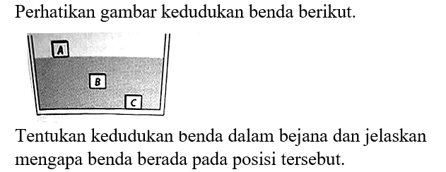 Perhatikan gambar kedudukan benda berikut.
A B C
Tentukan kedudukan benda dalam bejana dan jelaskan mengapa benda berada pada posisi tersebut.