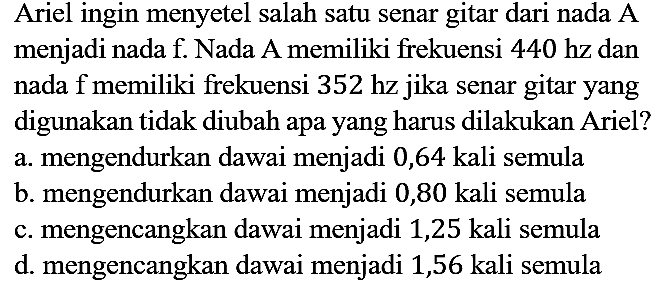 Ariel ingin menyetel salah satu senar gitar dari nada A menjadi nada f. Nada A memiliki frekuensi 440 hz dan nada f memiliki frekuensi 352 hz jika senar gitar yang digunakan tidak diubah apa yang harus dilakukan Ariel?
a. mengendurkan dawai menjadi 0,64 kali semula
b. mengendurkan dawai menjadi 0,80 kali semula
c. mengencangkan dawai menjadi 1,25 kali semula
d. mengencangkan dawai menjadi 1,56 kali semula
