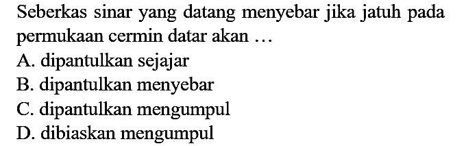 Seberkas sinar yang datang menyebar jika jatuh pada permukaan cermin datar akan ...
A. dipantulkan sejajar
B. dipantulkan menyebar
C. dipantulkan mengumpul
D. dibiaskan mengumpul