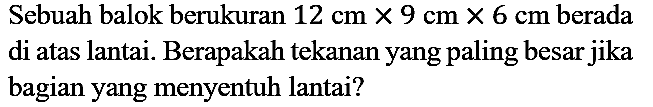 Sebuah balok berukuran 12 cm x 9 cm x 6 cm berada di atas lantai. Berapakah tekanan yang paling besar jika bagian yang menyentuh lantai?