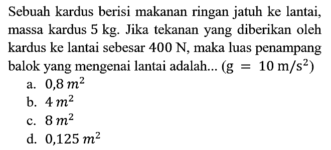 Sebuah kardus berisi makanan ringan jatuh ke lantai, massa kardus 5 kg. Jika tekanan yang diberikan oleh kardus ke lantai sebesar 400 N, maka luas penampang balok yang mengenai lantai adalah...  (g = 10 m/s^2) 
