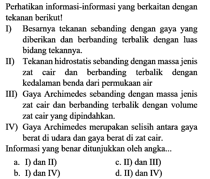 Perhatikan informasi-informasi yang berkaitan dengan tekanan berikut!
I) Besarnya tekanan sebanding dengan gaya yang diberikan dan berbanding terbalik dengan luas bidang tekannya.
II) Tekanan hidrostatis sebanding dengan massa jenis zat cair dan berbanding terbalik dengan kedalaman benda dari permukaan air
III) Gaya Archimedes sebanding dengan massa jenis zat cair dan berbanding terbalik dengan volume zat cair yang dipindahkan.
IV) Gaya Archimedes merupakan selisih antara gaya berat di udara dan gaya berat di zat cair.
Informasi yang benar ditunjukkan oleh angka...
a. I) dan II)
c. II) dan III)
b. I) dan IV)
d. II) dan IV)