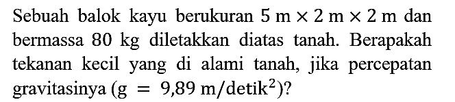 Sebuah balok kayu berukuran 5 m x 2 m x 2 m dan bermassa 80 kg diletakkan diatas tanah. Berapakah tekanan kecil yang di alami tanah, jika percepatan gravitasinya (g=9,89 m/detik^2)?