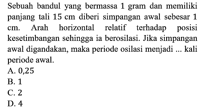 Sebuah bandul yang bermassa 1 gram dan memiliki panjang tali 15 cm diberi simpangan awal sebesar 1 cm. Arah horizontal relatif terhadap posisi kesetimbangan sehingga ia berosilasi. Jika simpangan awal digandakan, maka periode osilasi menjadi ... kali periode awal.
