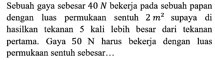 Sebuah gaya sebesar 40 N bekerja pada sebuah papan dengan luas permukaan sentuh 2 m^2 supaya di hasilkan tekanan 5 kali lebih besar dari tekanan pertama. Gaya 50 N harus bekerja dengan luas permukaan sentuh sebesar...