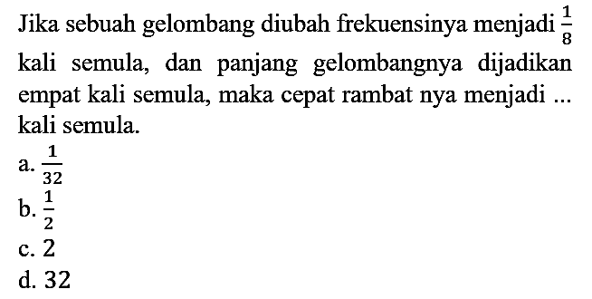 Jika sebuah gelombang diubah frekuensinya menjadi 1/8 kali semula, dan panjang gelombangnya dijadikan empat kali semula, maka cepat rambat nya menjadi ... kali semula.