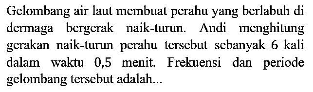 Gelombang air laut membuat perahu yang berlabuh di dermaga bergerak naik-turun. Andi menghitung gerakan naik-turun perahu tersebut sebanyak 6 kali dalam waktu 0,5 menit. Frekuensi dan periode gelombang tersebut adalah...