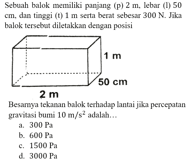 Sebuah balok memiliki panjang (p) 2 m, lebar (l) 50 cm, dan tinggi (t) 1 m serta berat sebesar 300 N. Jika balok tersebut diletakkan dengan posisi 1 m 50 cm 2 m Besarnya tekanan balok terhadap lantai jika percepatan gravitasi bumi 10 m/s^2 adalah...