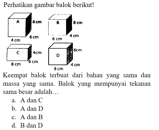 Perhatikan gambar balok berikut!
A 6 cm 6 cm 4 cm B 8 cm 4 cm 6 cm C 4 cm 6 cm 8 cm D 6 cm 4 cm 8 cm 
Keempat balok terbuat dari bahan yang sama dan massa yang sama. Balok yang mempunyai tekanan sama besar adalah...
a. A dan C 
b. A dan D 
c. A dan B 
d. B dan D 