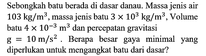 Sebongkah batu berada di dasar danau. Massa jenis air 103 kg/m^3, massa jenis batu 3 x 10^3 kg/m^3, Volume batu 4 x 10^(-3) m^3 dan percepatan gravitasi g = 10 m/s^2. Berapa besar gaya minimal yang diperlukan untuk mengangkat batu dari dasar?