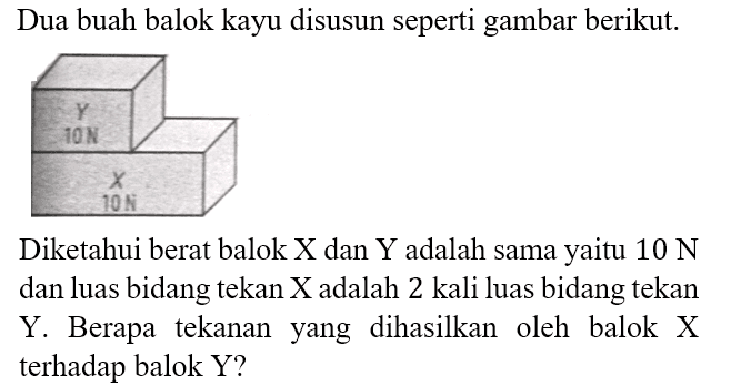 Dua buah balok kayu disusun seperti gambar berikut. Y 10 N X 10 N Diketahui berat balok X dan Y adalah sama yaitu 10 N dan luas bidang tekan X adalah 2 kali luas bidang tekan Y. Berapa tekanan yang dihasilkan oleh balok X terhadap balok Y?