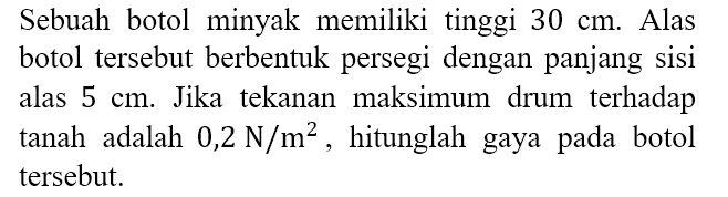 Sebuah botol minyak memiliki tinggi 30 cm. Alas botol tersebut berbentuk persegi dengan panjang sisi alas 5 cm. Jika tekanan maksimum drum terhadap tanah adalah 0,2 N/m^2, hitunglah gaya pada botol tersebut.