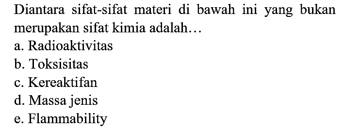 Diantara sifat-sifat materi di bawah ini yang bukan merupakan sifat kimia adalah...
a. Radioaktivitas
b. Toksisitas
c. Kereaktifan
d. Massa jenis
e. Flammability