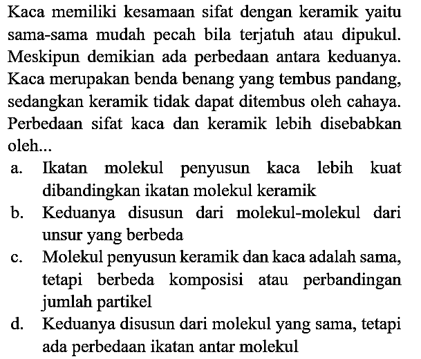 Kaca memiliki kesamaan sifat dengan keramik yaitu sama-sama mudah pecah bila terjatuh atau dipukul. Meskipun demikian ada perbedaan antara keduanya. Kaca merupakan benda benang yang tembus pandang, sedangkan keramik tidak dapat ditembus oleh cahaya. Perbedaan sifat kaca dan keramik lebih disebabkan oleh...
a. Ikatan molekul penyusun kaca lebih kuat dibandingkan ikatan molekul keramik
b. Keduanya disusun dari molekul-molekul dari unsur yang berbeda
c. Molekul penyusun keramik dan kaca adalah sama, tetapi berbeda komposisi atau perbandingan jumlah partikel
d. Keduanya disusun dari molekul yang sama, tetapi ada perbedaan ikatan antar molekul