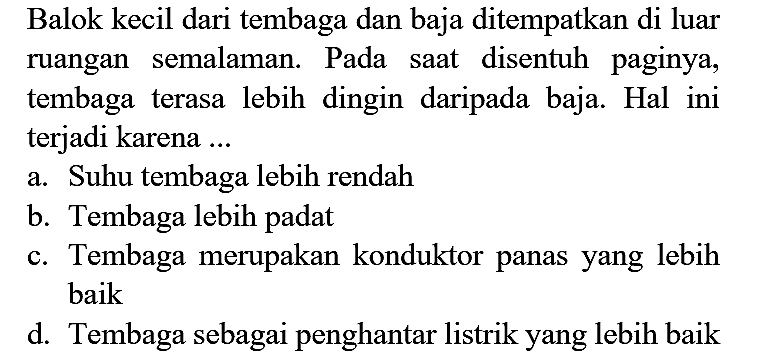 Balok kecil dari tembaga dan baja ditempatkan di luar ruangan semalaman. Pada saat disentuh paginya, tembaga terasa lebih dingin daripada baja. Hal ini terjadi karena ...
a. Suhu tembaga lebih rendah
b. Tembaga lebih padat
c. Tembaga merupakan konduktor panas yang lebih baik
d. Tembaga sebagai penghantar listrik yang lebih baik 