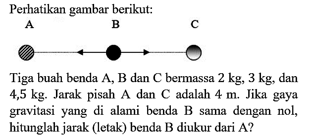 Perhatikan gambar berikut : A B C Tiga buah benda A, B dan C bermassa 2 kg, 3 kg, dan 4,5 kg. Jarak pisah A dan C adalah 4 m. Jika gaya gravitasi yang di alami benda B sama dengan nol, hitunglah jarak (letak) benda B diukur dari A?