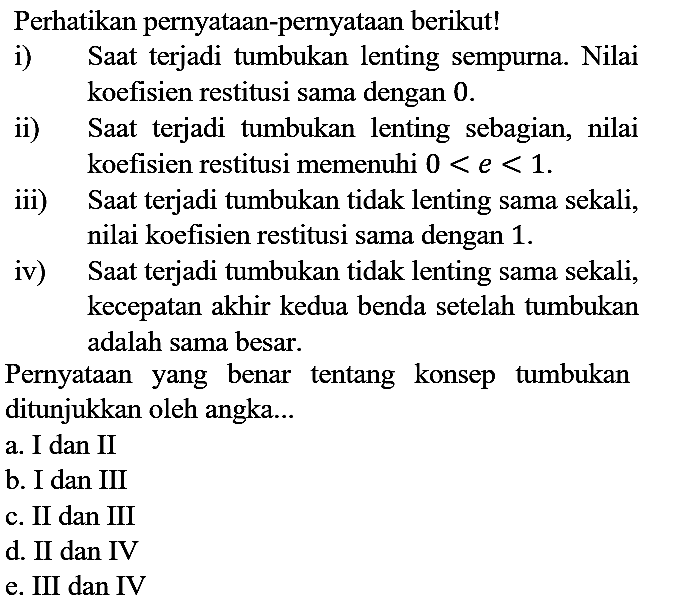 Perhatikan pernyataan-pernyataan berikut!
i) Saat terjadi tumbukan lenting sempurna. Nilai koefisien restitusi sama dengan 0.
ii) Saat terjadi tumbukan lenting sebagian, nilai koefisien restitusi memenuhi 0<e<1.
iii) Saat terjadi tumbukan tidak lenting sama sekali, nilai koefisien restitusi sama dengan 1.
iv) Saat terjadi tumbukan tidak lenting sama sekali, kecepatan akhir kedua benda setelah tumbukan adalah sama besar.
Pernyataan yang benar tentang konsep tumbukan ditunjukkan oleh angka...
a. I dan II
b. I dan III
c. II dan III
d. II dan IV
e. III dan IV