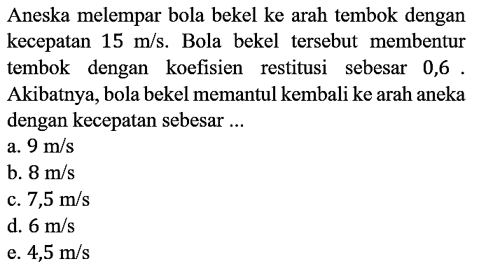 Aneska melempar bola bekel ke arah tembok dengan kecepatan 15 m/s. Bola bekel tersebut membentur tembok dengan koefisien restitusi sebesar 0,6. Akibatnya, bola bekel memantul kembali ke arah aneka dengan kecepatan sebesar ...
