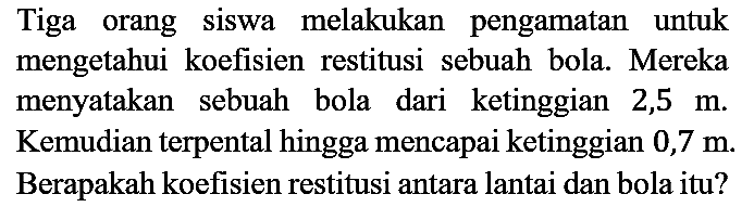 Tiga orang siswa melakukan pengamatan untuk mengetahui koefisien restitusi sebuah bola. Mereka menyatakan sebuah bola dari ketinggian 2,5 m. Kemudian terpental hingga mencapai ketinggian 0,7 m. Berapakah koefisien restitusi antara lantai dan bola itu?