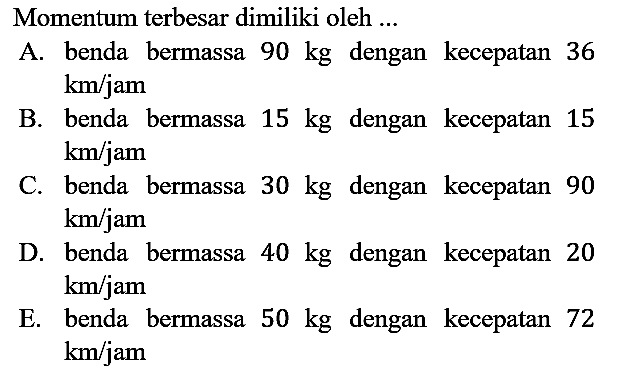 Momentum terbesar dimiliki oleh ...
A. benda bermassa 90 kg dengan kecepatan 36 km/jam 
B. benda bermassa 15 kg dengan kecepatan 15 km/jam 
C. benda bermassa 30 kg dengan kecepatan 90 km/jam 
D. benda bermassa 40 kg dengan kecepatan 20 km/jam 
E. benda bermassa 50 kg dengan kecepatan 72 km/jam 