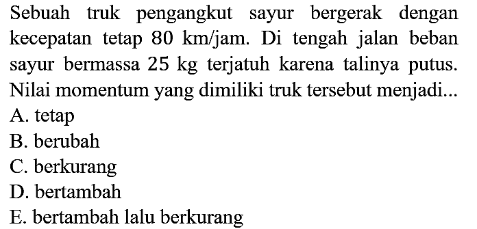 Sebuah truk pengangkut sayur bergerak dengan kecepatan tetap 80 km/jam. Di tengah jalan beban sayur bermassa 25 kg terjatuh karena talinya putus. Nilai momentum yang dimiliki truk tersebut menjadi...
A. tetap
B. berubah
C. berkurang
D. bertambah
E. bertambah lalu berkurang