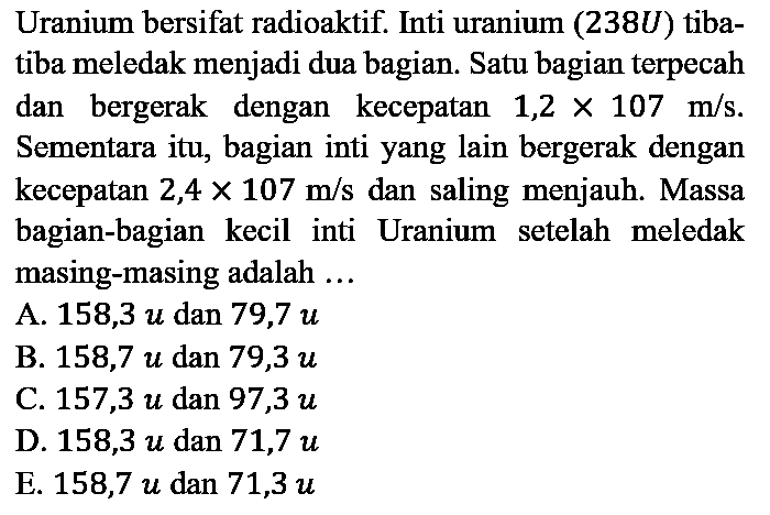 Uranium bersifat radioaktif. Inti uranium (238U) tiba-tiba meledak menjadi dua bagian. Satu bagian terpecah dan bergerak dengan kecepatan 1,2 x 107 m/s. Sementara itu, bagian inti yang lain bergerak dengan kecepatan 2,4 x 107 m/s dan saling menjauh. Massa bagian-bagian kecil inti Uranium setelah meledak masing-masing adalah ...
