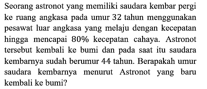 Seorang astronot yang memiliki saudara kembar pergi ke ruang angkasa pada umur 32 tahun menggunakan pesawat luar angkasa yang melaju dengan kecepatan hingga mencapai 80% kecepatan cahaya. Astronot tersebut kembali ke bumi dan pada saat itu saudara kembarnya sudah berumur 44 tahun. Berapakah umur saudara kembarnya menurut Astronot yang baru kembali ke bumi?