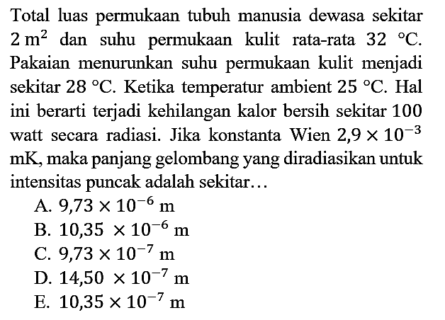 Total luas permukaan tubuh manusia dewasa sekitar 2 m^2 dan suhu permukaan kulit rata-rata 32 C. Pakaian menurunkan suhu permukaan kulit menjadi sekitar 28 C. Ketika temperatur ambient 25 C. Hal ini berarti terjadi kehilangan kalor bersih sekitar 100 watt secara radiasi. Jika konstanta Wien 2,9 x 10^(-3) mK, maka panjang gelombang yang diradiasikan untuk intensitas puncak adalah sekitar...
