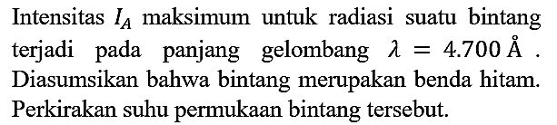 Intensitas IA maksimum untuk radiasi suatu bintang terjadi pada panjang gelombang lambda=4.700 A. Diasumsikan bahwa bintang merupakan benda hitam. Perkirakan suhu permukaan bintang tersebut.