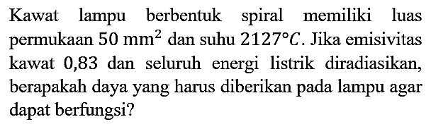 Kawat lampu berbentuk spiral memiliki luas permukaan 50 mm^2 dan suhu 2127 C. Jika emisivitas kawat 0,83 dan seluruh energi listrik diradiasikan, berapakah daya yang harus diberikan pada lampu agar dapat berfungsi?