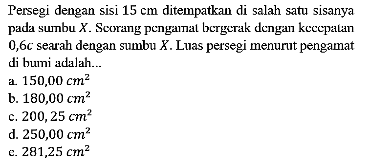 Persegi dengan sisi 15 cm ditempatkan di salah satu sisanya pada sumbu X. Seorang pengamat bergerak dengan kecepatan 0,6 c searah dengan sumbu X. Luas persegi menurut pengamat di bumi adalah...