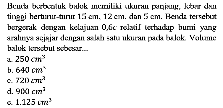 Benda berbentuk balok memiliki ukuran panjang, lebar dan tinggi berturut-turut 15 cm, 12 cm, dan 5 cm. Benda tersebut bergerak dengan kelajuan 0,6c relatif terhadap bumi yang arahnya sejajar dengan salah satu ukuran pada balok. Volume balok tersebut sebesar...
