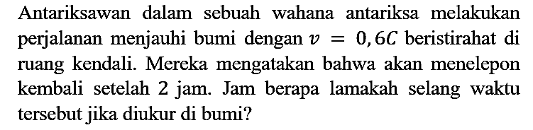 Antariksawan dalam sebuah wahana antariksa melakukan perjalanan menjauhi bumi dengan v=0,6 C beristirahat di ruang kendali. Mereka mengatakan bahwa akan menelepon kembali setelah 2 jam. Jam berapa lamakah selang waktu tersebut jika diukur di bumi?