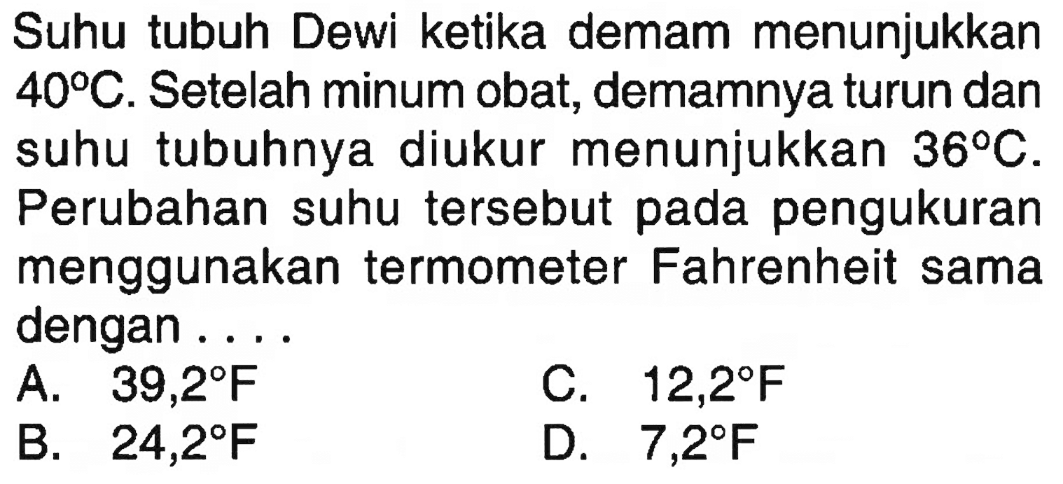 Suhu tubuh Dewi ketika demam menunjukkan 40 C. Setelah minum obat, demamnya turun dan suhu tubuhnya diukur menunjukkan 36 C. Perubahan suhu tersebut pada pengukuran menggunakan termometer Fahrenheit sama dengan ...