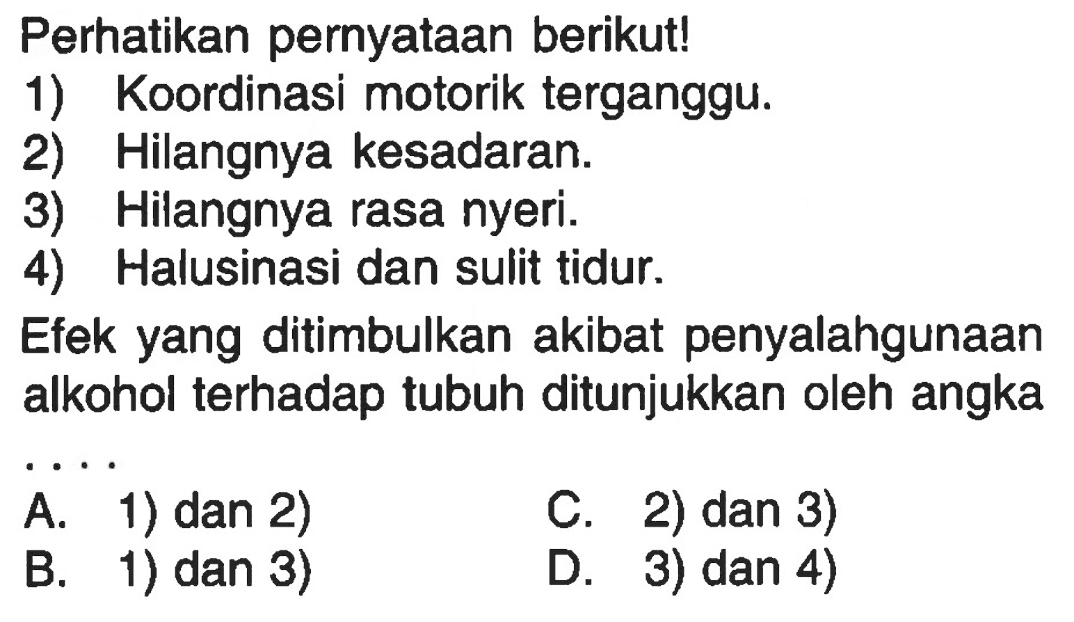 Perhatikan pernyataan berikut! 
1) Koordinasi motorik terganggu. 
2) Hilangnya kesadaran. 
3) Hilangnya rasa nyeri. 
4) Halusinasi dan sulit tidur. 
Efek yang ditimbulkan akibat penyalahgunaan alkohol terhadap tubuh ditunjukkan oleh angka ....