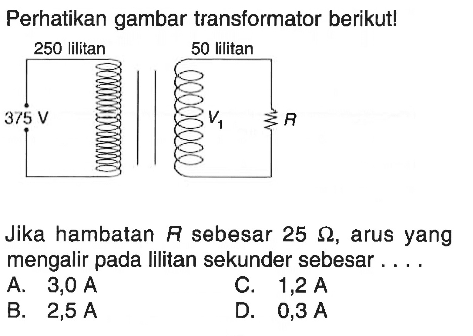 Perhatikan gambar transformator berikut!250 lilitan  50 lilitan375 V  V1  R
Jika hambatan R sebesar 25 Omega, arus yang mengalir pada lilitan sekunder sebesar ....
A.  3,0 A 
C.  1,2 A 
B.  2,5 A 
D.  0,3 A 