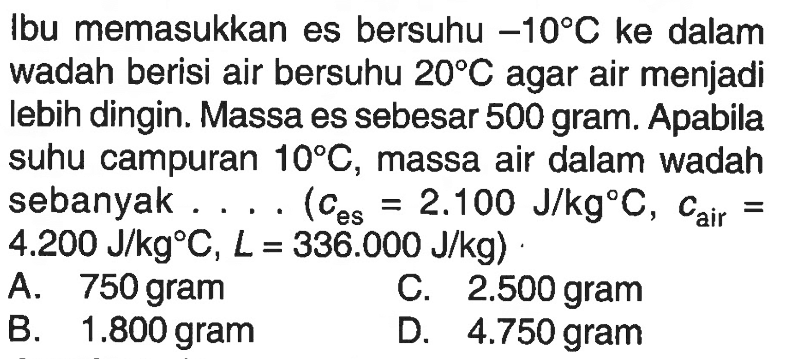 Ibu memasukkan es bersuhu -10 C ke dalam wadah berisi air bersuhu 20 C agar air menjadi lebih dingin. Massa es sebesar 500 gram. Apabila suhu campuran 10 C, massa air dalam wadah sebanyak . . . . (c es = 2.100 J/kg C , c air = 4.200 J/kg C, L = 336.000 J/kg)