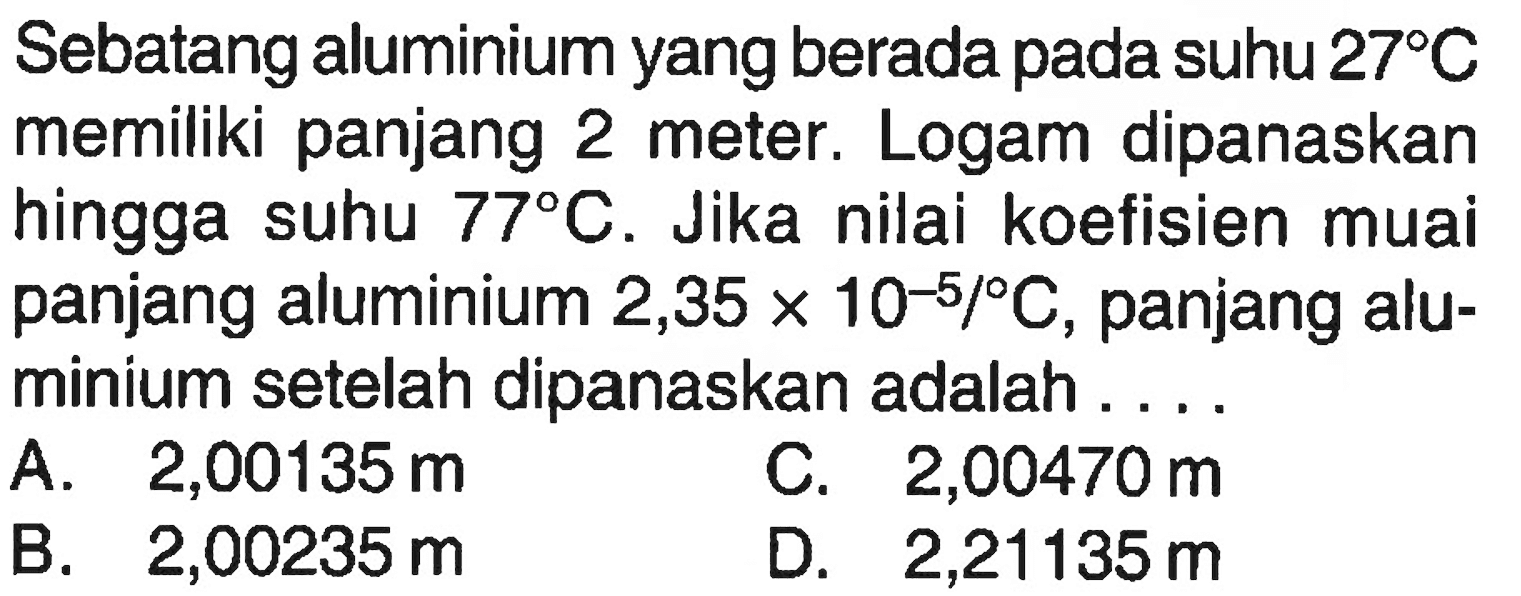 Sebatang aluminium yang berada pada suhu 27 C memiliki panjang 2 meter. Logam dipanaskan hingga suhu 77 C. Jika nilai koefisien muai panjang aluminium 2,35 x 10^(-5)/C, panjang aluminium setelah dipanaskan adalah....