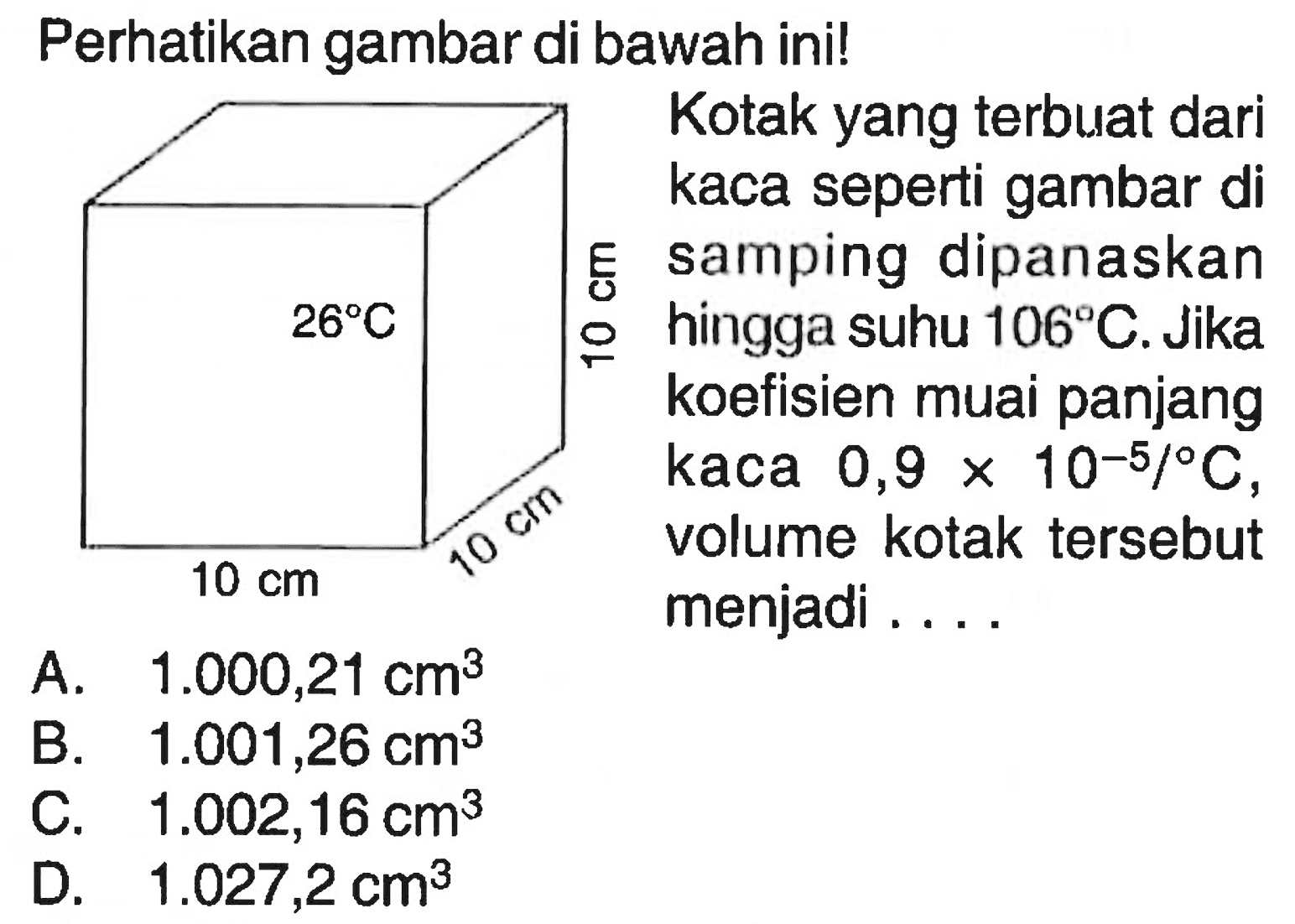 Perhatikan gambar di bawah ini! Kotak yang terbuat dari kaca seperti gambar di samping dipanaskan hingga suhu 106 C. Jika koefisien muai panjang kaca 0,9 x 10^-5 / C , volume kotak tersebut menjadi ....