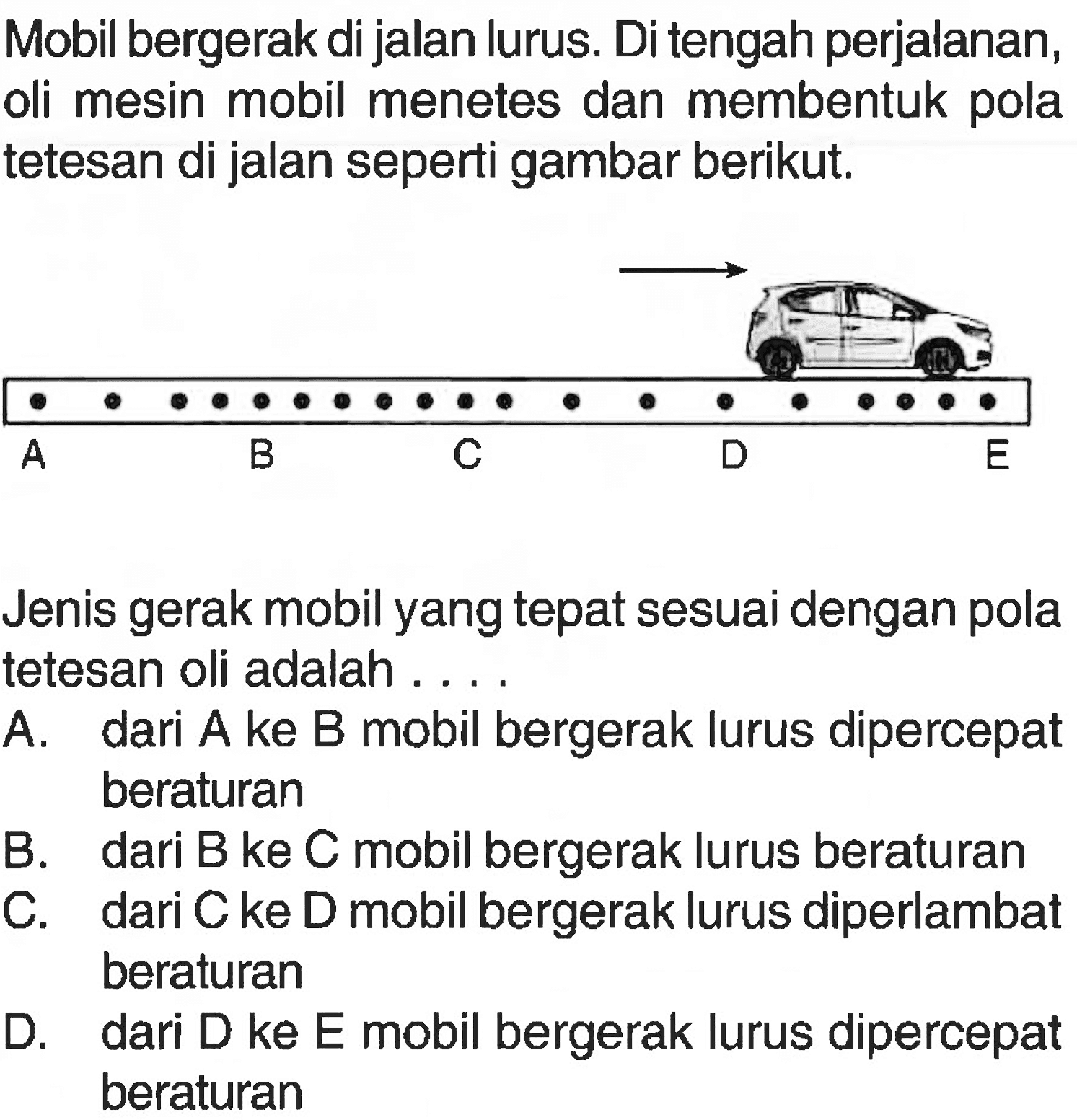 Mobil bergerak di jalan lurus. Di tengah perjalanan, oli mesin mobil menetes dan membentuk pola tetesan di jalan seperti gambar berikut. Jenis gerak mobil yang tepat sesuai dengan pola tetesan oli adalah . . . .