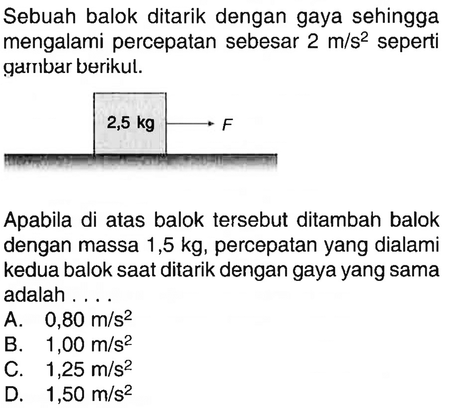 Sebuah balok ditarik dengan gaya sehingga mengalami percepatan sebesar  2 m/s^2  seperti garnbar berikul.Apabila di atas balok tersebut ditambah balok dengan massa  1,5 kg , percepatan yang dialami kedua balok saat ditarik dengan gaya yang sama adalah ....A.  0,80 m/s^2 B.  1,00 m/s^2 C.  1,25 m/s^2 D.  1,50 m/s^2 