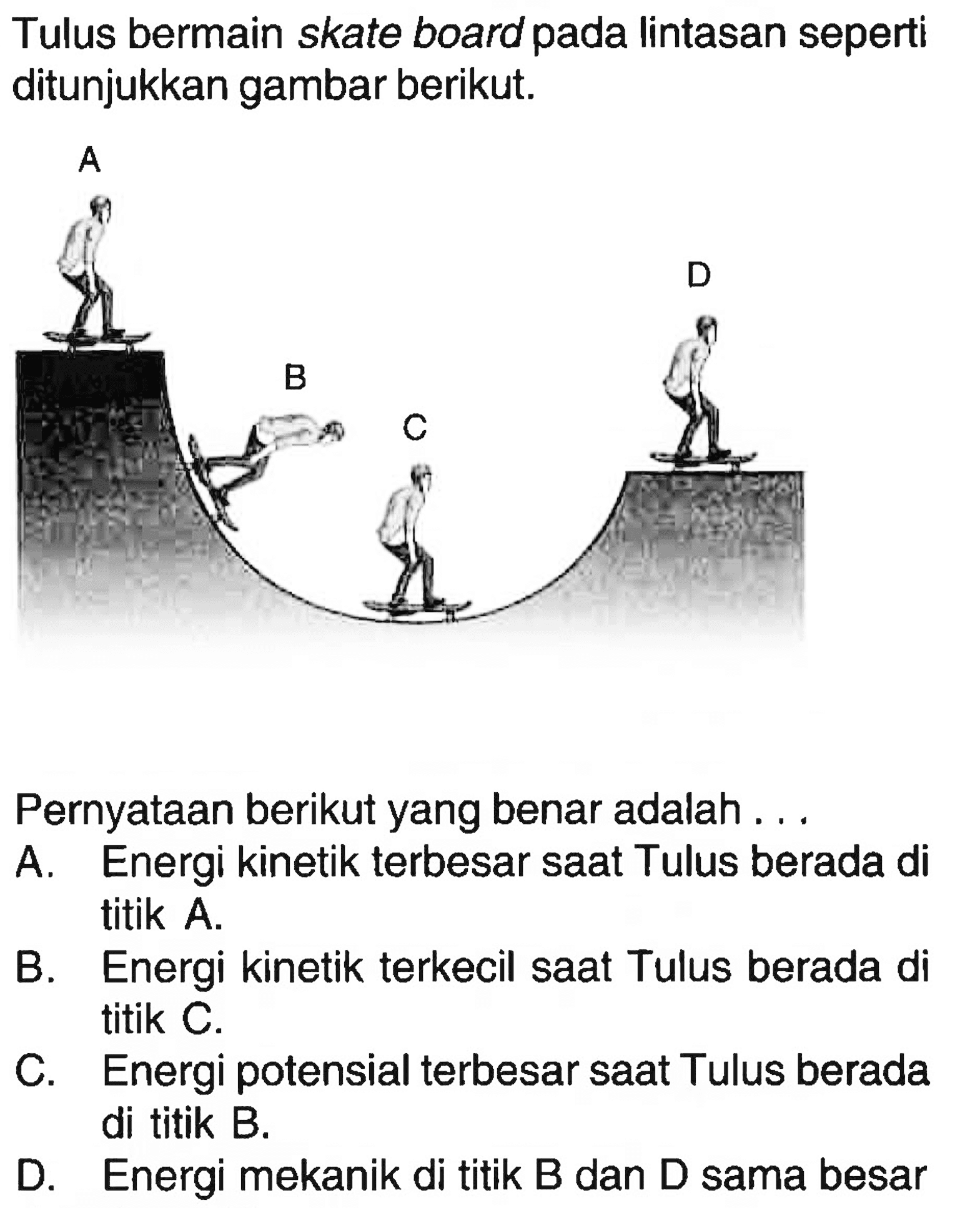 Tulus bermain skate board pada lintasan seperti ditunjukkan gambar berikut.
A B C D
Pernyataan berikut yang benar adalah ...
A. Energi kinetik terbesar saat Tulus berada di titik A.
B. Energi kinetik terkecil saat Tulus berada di titik C.
C. Energi potensial terbesar saat Tulus berada di titik B.
D. Energi mekanik di titik B dan D sama besar