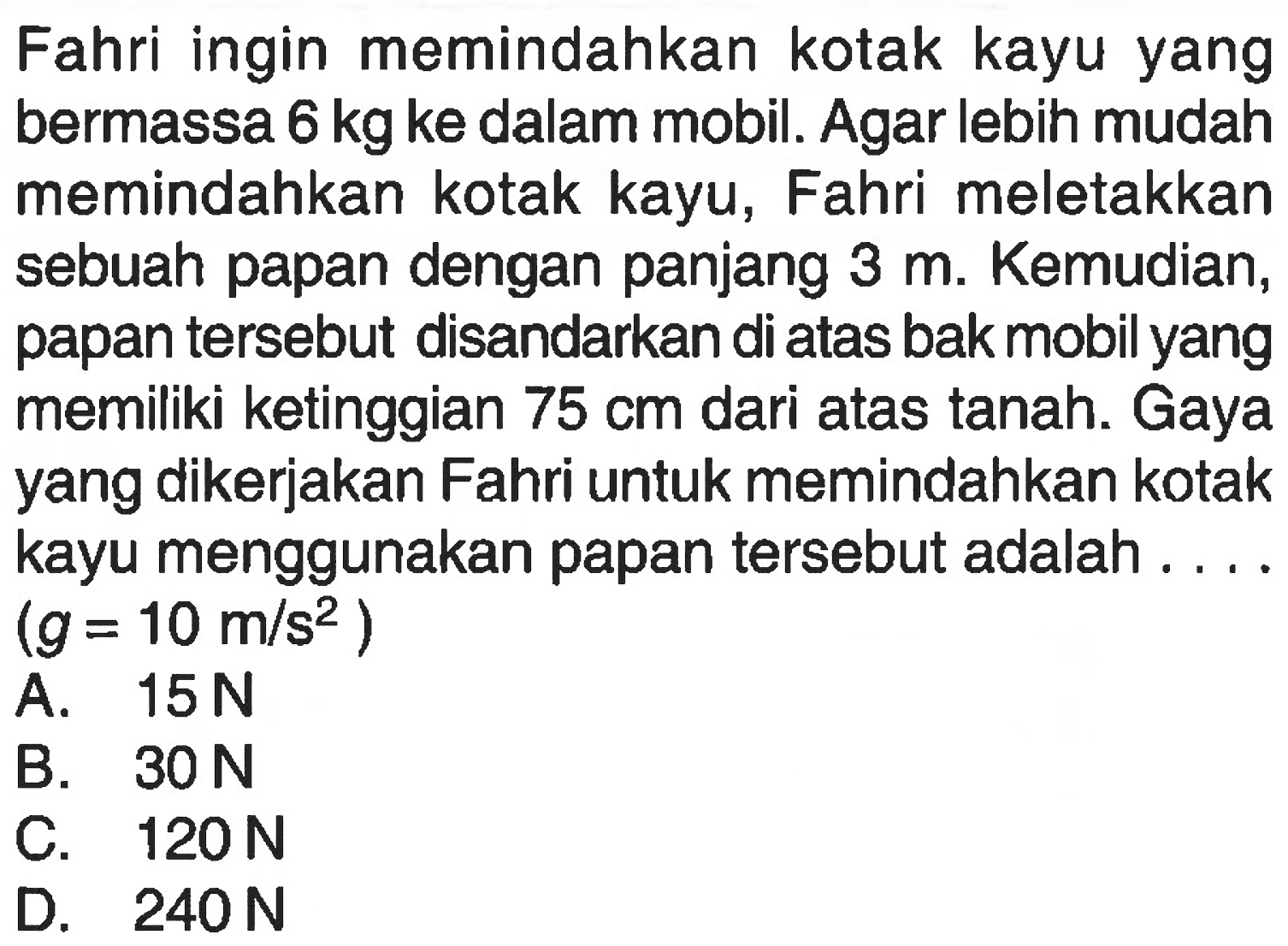 Fahri ingin memindahkan kotak kayu yang bermassa 6 kg ke dalam mobil. Agar lebih mudah memindahkan kotak kayu, Fahri meletakkan sebuah papan dengan panjang 3 m. Kemudian, papan tersebut disandarkan di atas bak mobil yang memiliki ketinggian 75 cm dari atas tanah. Gaya yang dikerjakan Fahri untuk memindahkan kotak kayu menggunakan papan tersebut adalah ... (g = 10 m/s^2)