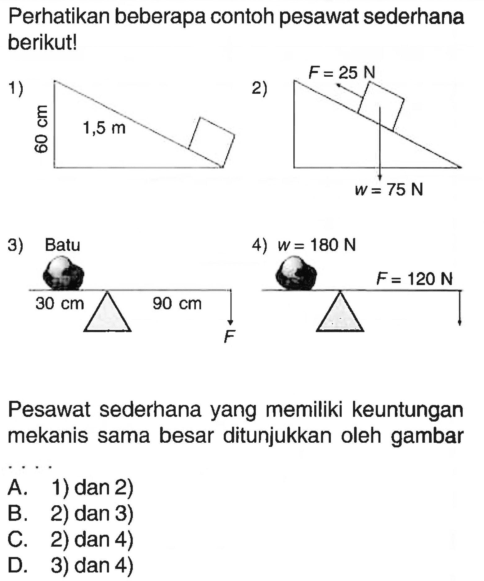 Perhatikan beberapa contoh pesawat sederhana berikut! 1) 60 cm 1,5 m 2) F = 25 N w = 75 N 3) Batu 30 cm 90 cm F 4) w = 180 N F = 120 N Pesawat sederhana yang memiliki keuntungan mekanis sama besar ditunjukkan oleh gambar ...