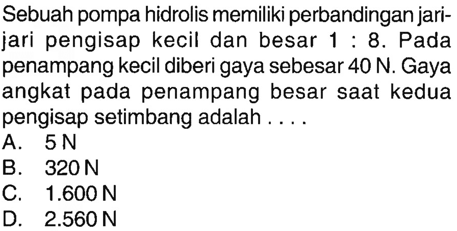 Sebuah pompa hidrolis memiliki perbandingan jarijari pengisap kecil dan besar 1:8. Pada penampang kecil diberi gaya sebesar 40 N. Gaya angkat pada penampang besar saat kedua pengisap setimbang adalah ....